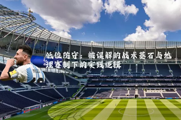 低位防守：被误解的战术基石与地理赛制下的实践逻辑